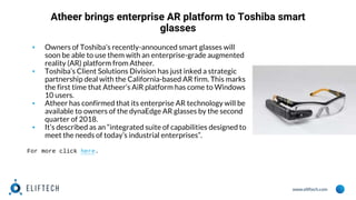 www.eliftech.com
Atheer brings enterprise AR platform to Toshiba smart
glasses
▪ Owners of Toshiba’s recently-announced smart glasses will
soon be able to use them with an enterprise-grade augmented
reality (AR) platform from Atheer.
▪ Toshiba’s Client Solutions Division has just inked a strategic
partnership deal with the California-based AR firm. This marks
the first time that Atheer’s AiR platform has come to Windows
10 users.
▪ Atheer has confirmed that its enterprise AR technology will be
available to owners of the dynaEdge AR glasses by the second
quarter of 2018.
▪ It’s described as an “integrated suite of capabilities designed to
meet the needs of today’s industrial enterprises”.
For more click here.
 
