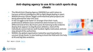 www.eliftech.com
Anti-doping agency to use AI to catch sports drug
cheats
▪ The World Anti-Doping Agency (WADA) has said it plans to
harness artificial intelligence (AI) to fight illegal doping in sport.
▪ WADA director Olivier Niggli confirmed that pilot projects are
being planned for later this year.
▪ In the struggle to be faster or stronger than their rivals,
professional athletes have sometimes been known to cross a
different kind of line. But from Lance Armstrong to the endemic
doping that appears to dog Russian athletics, most of the
individuals concerned are well-funded, highly motivated, and one
step ahead of the authorities.
▪ WADA, the global organisation tasked by sporting bodies to
uncover drug cheats, is now looking to level the field with the help
of AI and big data analytics.
For more click here.
 