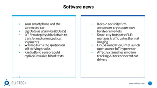 www.eliftech.com
Software news
▪ Your smartphone and the
connected car
▪ Big Data as a Service (BDaaS)
▪ IoT firm deploys blockchain to
transform pharmaceutical
shipments
▪ Waymo turns the ignition on
self-driving trucks
▪ KardiaBand sensor could
replace invasive blood tests
▪
▪ Korean security firm
announces cryptocurrency
hardware wallets
▪ Smart city hotspots: FLIR
manages traffic using thermal
imaging
▪ Linux Foundation, Intel launch
open source IoT hypervisor
▪ Affectiva launches emotion
tracking AI for connected car
drivers
 