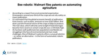 www.eliftech.com
Bee robotic: Walmart files patents on automating
agriculture
▪ According to a report from environmental organization
Greenpeace, around one-third of the crops we eat rely solely on
insect pollination.
▪ It’s estimated that the global economic benefit of pollination
from insects, such as bees, amounts to over €265 billion. And
that’s just the financial return of the crops it helps to produce.
The real value, which will only come to light if food shortages
become more severe or certain crops die out, is infinitely high.
▪ As has been well-publicised, bee populations worldwide are
struggling in the face of environmental and man-made
challenges. One of Walmart’s patents offers a unusual solution
– or rather an alternative – in the form of automated, robotic
pollinators.
For more click here
 