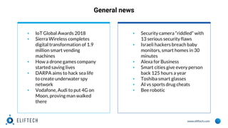 www.eliftech.com
General news
▪ IoT Global Awards 2018
▪ Sierra Wireless completes
digital transformation of 1.9
million smart vending
machines
▪ How a drone games company
started saving lives
▪ DARPA aims to hack sea life
to create underwater spy
network
▪ Vodafone, Audi to put 4G on
Moon, proving man walked
there
▪ Security camera “riddled” with
13 serious security flaws
▪ Israeli hackers breach baby
monitors, smart homes in 30
minutes
▪ Alexa for Business
▪ Smart cities give every person
back 125 hours a year
▪ Toshiba smart glasses
▪ AI vs sports drug cheats
▪ Bee robotic
 