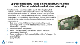 www.eliftech.com
Upgraded Raspberry Pi has a more powerful CPU, offers
faster Ethernet and dual-band wireless networking
Farnell element14 has announced the launch of the Raspberry Pi 3
Model B+, the fastest and most powerful version yet, enhancing the
already successful Raspberry Pi 3 Model B. Built on a new quad-core
Broadcom BCM2837 64-bit application processor running at 1.4GHz,
the Raspberry Pi 3 Model B+ is over 15% faster than the Raspberry Pi 3
Model B, delivering increased performance for both professional and
maker markets.
● Dual-band wireless LAN: a new Cypress networking device,
delivering 2.4GHz and 5GHz IEEE 802.11ac wireless LAN and
Bluetooth 4.2 capability
● Improved thermal management
● Faster Ethernet (Gigabit Ethernet over USB 2.0, maximum
throughput of 300Mbps)
● Power over Ethernet (PoE) enabled RJ45 providing PoE support via
a new PoE HAT
● (using OAuth)
For more click here
 