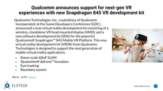 www.eliftech.com
Qualcomm announces support for next-gen VR
experiences with new Snapdragon 845 VR development kit
Qualcomm Technologies, Inc., a subsidiary of Qualcomm
Incorporated, at the Game Developers Conference (GDC),
announced a new virtual reality development kit consisting of a
wireless, standalone VR head mounted display (HMD), and a
new software development kit (SDK) for the powerful
Qualcomm® Snapdragon™ 845 Mobile VR Platform. This new
virtual reality development kit (VRDK) from Qualcomm
Technologies is designed to support the next generation of
mobile virtual reality applications.
● Room-scale 6DoF SLAM
● Qualcomm® Adreno™ foveation
● Eye tracking
● Boundary system
More info here.
 