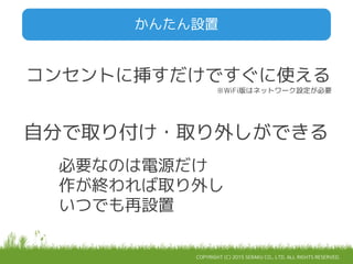 COPYRIGHT (C) 2015 SERAKU CO., LTD. ALL RIGHTS RESERVED.
かんたん設置
コンセントに挿すだけですぐに使える
※WiFi版はネットワーク設定が必要
自分で取り付け・取り外しができる
必要なのは電源だけ
作が終われば取り外し
いつでも再設置
 