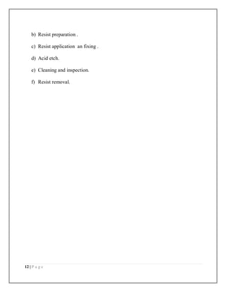 12 | P a g e
b) Resist preparation .
c) Resist application an fixing .
d) Acid etch.
e) Cleaning and inspection.
f) Resist removal.
 