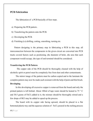13 | P a g e
PCB Fabrication
The fabrication of a PCB basically of four steps.
a) Preparing the PCB pattern .
b) Transferring the pattern onto the PCB.
c) Developing the PCB.
d) Finishing (i.e) drilling, cutting, smoothing, turning etc.
Pattern designing is the primary step in fabricating a PCB in this step, all
interconnection between the components in the given circuit are converted into PCB
tracks several factors such as positioning ,the diameter of holes ,the area that each
component would occupy ,the type of end terminal should be considered.
Transferring the PCB Pattern
The copper side of the PCB should be thoroughly cleaned with the help of
alcoholic spirit or petrol must be completely free from dust and other contaminants.
The mirror image of the pattern must be carbon copied and to the laminate the
complete pattern may now be made each resistant with the help of paint and thin brush.
Developing
In this developing all excessive copper is removed from the board and only the
printed pattern is left behind. About 100ml of tape water should be heated to 75 ° C
and 30.5 grams of FeCl3 added to it, the mixture should be thoroughly stirred and a
few drops of HCl may be added to speed up the process.
The board with its copper side facing upward, should be placed in a flat
bottomed plastic tray and the aqueous solution of FeCl2 poured in the etching process
 