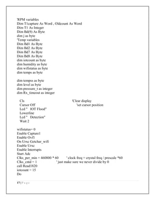 17 | P a g e
'RPM variables
Dim T1capture As Word , Oldcount As Word
Dim T1 As Integer
Dim Bd(9) As Byte
dim j as byte
'Temp variables
Dim Bd1 As Byte
Dim Bd2 As Byte
Dim Bd7 As Byte
Dim Bd8 As Byte
dim iotcount as byte
dim humidity as byte
dim wifistatus as byte
dim temps as byte
dim tempss as byte
dim level as byte
dim pressure_t as integer
dim Rx_timeout as integer
Cls 'Clear display
Cursor Off 'set cursor position
Lcd " IOT Flood"
Lowerline
Lcd " Detection"
Wait 2
wifistatus= 0
Enable Capture1
Enable Ovf1
On Urxc Getchar_wifi
Enable Urxc
Enable Interrupts
Start Adc
Clks_per_min = 460800 * 60 ' clock freq = crystal freq / prescale *60
Clks_cntd = 1 ' just make sure we never divide by 0
call Read1820
iotcount = 15
Do
 