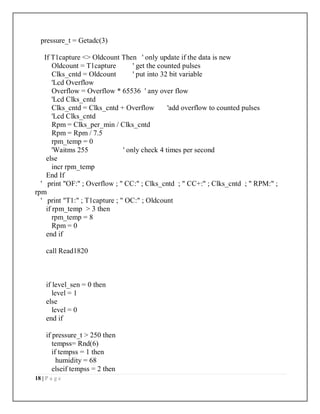 18 | P a g e
pressure_t = Getadc(3)
If T1capture <> Oldcount Then ' only update if the data is new
Oldcount = T1capture ' get the counted pulses
Clks_cntd = Oldcount ' put into 32 bit variable
'Lcd Overflow
Overflow = Overflow * 65536 ' any over flow
'Lcd Clks_cntd
Clks_cntd = Clks_cntd + Overflow 'add overflow to counted pulses
'Lcd Clks_cntd
Rpm = Clks_per_min / Clks_cntd
Rpm = Rpm / 7.5
rpm_temp = 0
'Waitms 255 ' only check 4 times per second
else
incr rpm_temp
End If
' print "OF:" ; Overflow ; " CC:" ; Clks_cntd ; " CC+:" ; Clks_cntd ; " RPM:" ;
rpm
' print "T1:" ; T1capture ; " OC:" ; Oldcount
if rpm_temp > 3 then
rpm_temp = 8
Rpm = 0
end if
call Read1820
if level_sen = 0 then
level = 1
else
level = 0
end if
if pressure_t > 250 then
tempss= Rnd(6)
if tempss = 1 then
humidity = 68
elseif tempss = 2 then
 