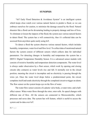 2 | P a g e
SYNOPSIS
“IoT Early Flood Detection & Avoidance System” is an intelligent system
which keeps close watch over various natural factors to predict a flood, so we can
embrace ourselves for caution, to minimize the damage caused by the flood. Natural
disasters like a flood can be devastating leading to property damage and loss of lives.
To eliminate or lessen the impacts of the flood, the system uses various natural factors
to detect flood. The system has a wifi connectivity, thus it’s collected data can be
accessed from anywhere quite easily using IoT.
To detect a flood the system observes various natural factors, which includes
humidity, temperature, water level and flow level. To collect data of mentioned natural
factors the system consist of different sensors which collects data for individual
parameters. For detecting changes in humidity and temperature the system has a
DHT11 Digital Temperature Humidity Sensor. It is a advanced sensor module with
consists of resistive humidity and temperature detection components. The water level
is always under observation by a float sensor, which work by opening and closing
circuits (dry contacts) as water levels rise and fall. It normally rest in the closed
position, meaning the circuit is incomplete and no electricity is passing through the
wires yet. Once the water level drops below a predetermined point, the circuit
completes itself and sends electricity through the completed circuit to trigger an alarm.
The flow sensor on the system keeps eye on the flow of water.
The water flow sensor consists of a plastic valve body, a water rotor, and a hall-
effect sensor. When water flows through the rotor, rotor rolls. Its speed changes with
different rate of flow. All the sensors are connected to Microcontroller, which
processes and saves data. The system has wifi feature, which is useful to access the
system and its data over IoT.
 