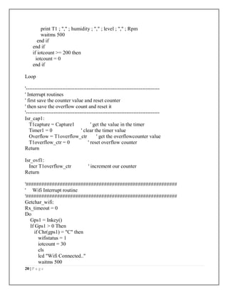 20 | P a g e
print T1 ; "," ; humidity ; "," ; level ; "," ; Rpm
waitms 500
end if
end if
if iotcount >= 200 then
iotcount = 0
end if
Loop
'-----------------------------------------------------------------------------
' Interrupt routines
' first save the counter value and reset counter
' then save the overflow count and reset it
'-----------------------------------------------------------------------------
Isr_cap1:
T1capture = Capture1 ' get the value in the timer
Timer1 = 0 ' clear the timer value
Overflow = T1overflow_ctr ' get the overflowcounter value
T1overflow_ctr = 0 ' reset overflow counter
Return
Isr_ovf1:
Incr T1overflow_ctr ' increment our counter
Return
'##########################################################
' Wifi Interrupt routine
'##########################################################
Getchar_wifi:
Rx_timeout = 0
Do
Gps1 = Inkey()
If Gps1 > 0 Then
if Chr(gps1) = "C" then
wifistatus = 1
iotcount = 30
cls
lcd "Wifi Connected.."
waitms 500
 