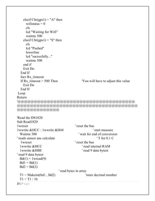 21 | P a g e
elseif Chr(gps1) = "A" then
wifistatus = 0
cls
lcd "Waiting for Wifi"
waitms 500
elseif Chr(gps1) = "S" then
cls
lcd "Pushed"
lowerline
lcd "sucessfully..."
waitms 500
end if
Exit Do
End If
Incr Rx_timeout
If Rx_timeout > 500 Then 'You will have to adjust this value
Exit Do
End If
Loop
Return
'@@@@@@@@@@@@@@@@@@@@@@@@@@@@@@@@@@@@
@@@@@@@@@@@@@@@@@@@@@@@@@@@@@@@@@@@@@
@@@@@@@@@@@@@
'Read the DS1820
Sub Read1820
1wreset ' reset the bus
1wwrite &HCC : 1wwrite &H44 ' start measure
Waitms 500 ' wait for end of conversion
' reads sensor ans calculate ' T for 0.1 C
1wreset ' reset the bus
1wwrite &HCC ' read internal RAM
1wwrite &HBE ' read 9 data bytest
' read 9 data bytest
Bd(1) = 1wread(9)
Bd1 = Bd(1)
Bd2 = Bd(2)
' read bytes in array
T1 = Makeint(bd1 , Bd2) 'store decimal number
T1 = T1 / 16
 