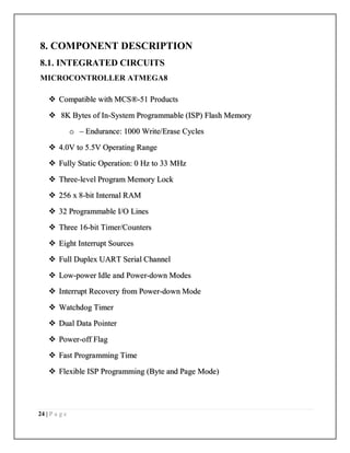 24 | P a g e
8. COMPONENT DESCRIPTION
8.1. INTEGRATED CIRCUITS
MICROCONTROLLER ATMEGA8
 Compatible with MCS®-51 Products
 8K Bytes of In-System Programmable (ISP) Flash Memory
o – Endurance: 1000 Write/Erase Cycles
 4.0V to 5.5V Operating Range
 Fully Static Operation: 0 Hz to 33 MHz
 Three-level Program Memory Lock
 256 x 8-bit Internal RAM
 32 Programmable I/O Lines
 Three 16-bit Timer/Counters
 Eight Interrupt Sources
 Full Duplex UART Serial Channel
 Low-power Idle and Power-down Modes
 Interrupt Recovery from Power-down Mode
 Watchdog Timer
 Dual Data Pointer
 Power-off Flag
 Fast Programming Time
 Flexible ISP Programming (Byte and Page Mode)
 