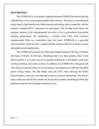 25 | P a g e
DESCRIPTION:
The ATMEGA8 is a low-power, high-performance CMOS 8-bit microcontroller
with 8K bytes of in-system programmable Flash memory. The device is manufactured
using Atmel’s high-density nonvolatile memory technology and is compatible with the
industry- standard 80C51 instruction set and pinout. The on-chip Flash allows the
program memory to be reprogrammed in-system or by a conventional nonvolatile
memory programmer. By combining a versatile 8-bit CPU with in-system
programmable Flash on a monolithic chip, the Atmel ATMEGA8 is a powerful
microcontroller which provides a highly-flexible and cost-effective solution to many
embedded control applications.
The ATMEGA8 provides the following standard features: 8K bytes of Flash,
256 bytes of RAM, 32 I/O lines, Watchdog timer, two data pointers, three 16-bit
timer/counters, a six-vector two-level interrupt architecture, a full duplex serial port,
on-chip oscillator, and clock circuitry. In addition, the ATMEGA8 is designed with
static logic for operation down to zero frequency and supports two software selectable
power saving modes. The Idle Mode stops the CPU while allowing the RAM,
timer/counters, serial port, and interrupt system to continue functioning. The Power-
down mode saves the RAM contents but freezes the oscillator, disabling all other chip
functions until the next interrupt or hardware reset.
 