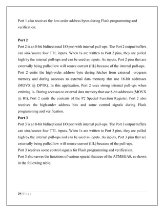 29 | P a g e
Port 1 also receives the low-order address bytes during Flash programming and
verification.
Port 2
Port 2 is an 8-bit bidirectional I/O port with internal pull-ups. The Port 2 output buffers
can sink/source four TTL inputs. When 1s are written to Port 2 pins, they are pulled
high by the internal pull-ups and can be used as inputs. As inputs, Port 2 pins that are
externally being pulled low will source current (IIL) because of the internal pull-ups.
Port 2 emits the high-order address byte during fetches from external program
memory and during accesses to external data memory that use 16-bit addresses
(MOVX @ DPTR). In this application, Port 2 uses strong internal pull-ups when
emitting 1s. During accesses to external data memory that use 8-bit addresses (MOVX
@ RI), Port 2 emits the contents of the P2 Special Function Register. Port 2 also
receives the high-order address bits and some control signals during Flash
programming and verification.
Port 3
Port 3 is an 8-bit bidirectional I/O port with internal pull-ups. The Port 3 output buffers
can sink/source four TTL inputs. When 1s are written to Port 3 pins, they are pulled
high by the internal pull-ups and can be used as inputs. As inputs, Port 3 pins that are
externally being pulled low will source current (IIL) because of the pull-ups.
Port 3 receives some control signals for Flash programming and verification.
Port 3 also serves the functions of various special features of the ATMEGA8, as shown
in the following table.
 