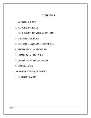 3 | P a g e
CONTENTS
1. INTRODUCTION
2. BLOCK DIAGRAM
3. BLOCK DIAGRAM DESCRIPTION
4. CIRCUIT DIAGRAM
5. CIRCUIT DIAGRAM DESCRIPTION
6. FLOWCHART & PROGRAM
7. COMPONENT DETAILS
8. COMPONENT DESCRIPTION
9. CONCLUSION
10. FUTURE ENHANCEMENT
11. BIBLIOGRAPHY
 