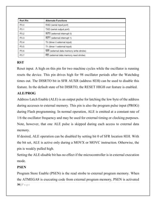 30 | P a g e
RST
Reset input. A high on this pin for two machine cycles while the oscillator is running
resets the device. This pin drives high for 98 oscillator periods after the Watchdog
times out. The DISRTO bit in SFR AUXR (address 8EH) can be used to disable this
feature. In the default state of bit DISRTO, the RESET HIGH out feature is enabled.
ALE/PROG
Address Latch Enable (ALE) is an output pulse for latching the low byte of the address
during accesses to external memory. This pin is also the program pulse input (PROG)
during Flash programming. In normal operation, ALE is emitted at a constant rate of
1/6 the oscillator frequency and may be used for external timing or clocking purposes.
Note, however, that one ALE pulse is skipped during each access to external data
memory.
If desired, ALE operation can be disabled by setting bit 0 of SFR location 8EH. With
the bit set, ALE is active only during a MOVX or MOVC instruction. Otherwise, the
pin is weakly pulled high.
Setting the ALE-disable bit has no effect if the microcontroller is in external execution
mode.
PSEN
Program Store Enable (PSEN) is the read strobe to external program memory. When
the ATMEGA8 is executing code from external program memory, PSEN is activated
 