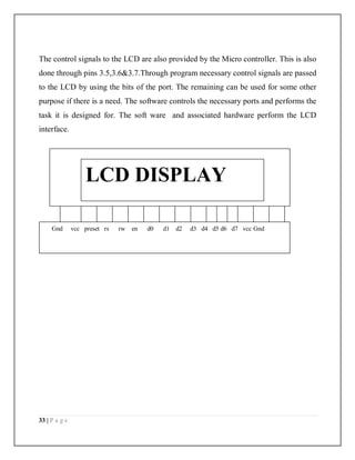 33 | P a g e
The control signals to the LCD are also provided by the Micro controller. This is also
done through pins 3.5,3.6&3.7.Through program necessary control signals are passed
to the LCD by using the bits of the port. The remaining can be used for some other
purpose if there is a need. The software controls the necessary ports and performs the
task it is designed for. The soft ware and associated hardware perform the LCD
interface.
Gnd vcc preset rs rw en d0 d1 d2 d3 d4 d5 d6 d7 vcc Gnd
LCD DISPLAY
 