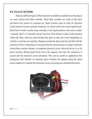 34 | P a g e
8.3. FLOAT SENSOR
There are different types of float sensor are available in market but in this project
we used vertical reed float switches. Reed float switches are some of the most
prevalent level sensors in common use. Reed switches open or close an electrical
circuit based on certain external conditions; in a float switch, this means liquid levels.
Reed float switches usually hang vertically in the liquid medium, and come in either
“normally open” or “normally closed” position. Both features a glass reed contained
within the float, with two metal prongs that open or close the circuit depending on
whether or not they are touching. Magnets outside the glass reed rise and fall with the
position of float, Connecting or disconnecting the metal prongs as needed. Normally
closed float switches features a completed electrical circuit when the device is in its
prone position. Rising liquid levels move the magnets such that the connection is
served and the electrical circuit disrupted. This can be useful in application like
emergency tank shutoffs. In normally open switches, the magnets bring the metal
prone together to complete the electrical circuit, activating any attached electronics.
 