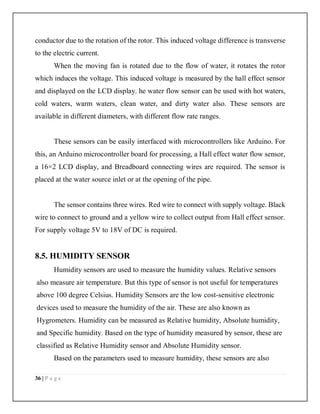 36 | P a g e
conductor due to the rotation of the rotor. This induced voltage difference is transverse
to the electric current.
When the moving fan is rotated due to the flow of water, it rotates the rotor
which induces the voltage. This induced voltage is measured by the hall effect sensor
and displayed on the LCD display. he water flow sensor can be used with hot waters,
cold waters, warm waters, clean water, and dirty water also. These sensors are
available in different diameters, with different flow rate ranges.
These sensors can be easily interfaced with microcontrollers like Arduino. For
this, an Arduino microcontroller board for processing, a Hall effect water flow sensor,
a 16×2 LCD display, and Breadboard connecting wires are required. The sensor is
placed at the water source inlet or at the opening of the pipe.
The sensor contains three wires. Red wire to connect with supply voltage. Black
wire to connect to ground and a yellow wire to collect output from Hall effect sensor.
For supply voltage 5V to 18V of DC is required.
8.5. HUMIDITY SENSOR
Humidity sensors are used to measure the humidity values. Relative sensors
also measure air temperature. But this type of sensor is not useful for temperatures
above 100 degree Celsius. Humidity Sensors are the low cost-sensitive electronic
devices used to measure the humidity of the air. These are also known as
Hygrometers. Humidity can be measured as Relative humidity, Absolute humidity,
and Specific humidity. Based on the type of humidity measured by sensor, these are
classified as Relative Humidity sensor and Absolute Humidity sensor.
Based on the parameters used to measure humidity, these sensors are also
 