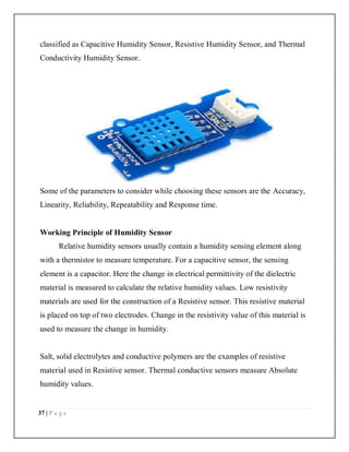 37 | P a g e
classified as Capacitive Humidity Sensor, Resistive Humidity Sensor, and Thermal
Conductivity Humidity Sensor.
Some of the parameters to consider while choosing these sensors are the Accuracy,
Linearity, Reliability, Repeatability and Response time.
Working Principle of Humidity Sensor
Relative humidity sensors usually contain a humidity sensing element along
with a thermistor to measure temperature. For a capacitive sensor, the sensing
element is a capacitor. Here the change in electrical permittivity of the dielectric
material is measured to calculate the relative humidity values. Low resistivity
materials are used for the construction of a Resistive sensor. This resistive material
is placed on top of two electrodes. Change in the resistivity value of this material is
used to measure the change in humidity.
Salt, solid electrolytes and conductive polymers are the examples of resistive
material used in Resistive sensor. Thermal conductive sensors measure Absolute
humidity values.
 