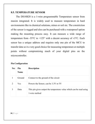 38 | P a g e
8.5. TEMPERATURE SENSOR
The DS18B20 is a 1-wire programmable Temperature sensor from
maxim integrated. It is widely used to measure temperature in hard
environments like in chemical solutions, mines or soil etc. The constriction
of the sensor is rugged and also can be purchased with a waterproof option
making the mounting process easy. It can measure a wide range of
temperature from -55°C to +125° with a decent accuracy of ±5°C. Each
sensor has a unique address and requires only one pin of the MCU to
transfer data so it a very good choice for measuring temperature at multiple
points without compromising much of your digital pins on the
microcontroller.
Pin Configuration
No: Pin
Name
Description
1 Ground Connect to the ground of the circuit
2 Vcc Powers the Sensor, can be 3.3V or 5V
3 Data This pin gives output the temperature value which can be read using
1-wire method
 