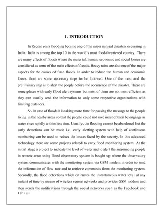 4 | P a g e
1. INTRODUCTION
In Recent years flooding became one of the major natural disasters occurring in
India. India is among the top 10 in the world’s most food-threatened country. There
are many effects of floods where the material, human, economic and social losses are
considered as some of the main effects of floods. Heavy rains are also one of the major
aspects for the causes of flash floods. In order to reduce the human and economic
losses there are some necessary steps to be followed. One of the most and the
preliminary step is to alert the people before the occurrence of the disaster. There are
some places with early flood alert systems but most of them are not most efficient as
they can usually send the information to only some respective organizations with
limiting distances.
So, in case of floods it is taking more time for passing the message to the people
living in the nearby areas so that the people could not save most of their belongings as
water rises rapidly within less time. Usually, the flooding cannot be abandoned but the
early detections can be made i.e., early alerting system with help of continuous
monitoring can be used to reduce the losses faced by the society. In this advanced
technology there are some projects related to early flood monitoring system. At the
initial stage a project to indicate the level of water and to alert the surrounding people
in remote areas using flood observatory system is bought up where the observatory
system communicates with the monitoring system via GSM modem in order to send
the information of flow rate and to retrieve commands from the monitoring system.
Secondly, the flood detections which estimates the instantaneous water level at any
instant of time by means of wireless sensor networks and provides GSM modem and
then sends the notifications through the social networks such as the Facebook and
 