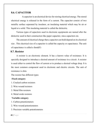 40 | P a g e
8.6. CAPACITOR
A capacitor is an electrical device for storing electrical energy. The stored
electrical energy is released in the form of a current. The capacitor consist of two
metallic surface separated by insulator, an insulating material which may be air or
liquid or a solid. This insulating material is called the dielectric.
Various types of capacitors used in electronic equipments are named after the
dielectric used in their construction like paper capacitor, mica capacitors etc.
The amount of electrical charge that a capacitor can hold depend on its electrical
size . This electrical size of a capacitor is called the capacity or capacitance. The unit
of capacitance is called a farad(F)
8.7. Resistor
A resistor is an electronic element. It has a known value of resistance. It is
specially designed to introduce a desired amount of resistance in a circuit. A resistor
is used either to control the flow of current or to produce a desired voltage drop. It is
the most common component used in electronic and electric circuits. The unit of
resistance is ohm.
The resistor has different types
Fixed category
1. Cracked carbon resistors
2. Wire wound resistors
3. Metal film resistors
4. Metal oxide resistors
Variable category
1. Carbon potentiometers
2. Wire wound potentiometers
3. Precision variable potentiometers
 