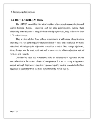 41 | P a g e
4. Trimming potentiometers
8.8. REGULATOR (LM 7805)
The LM7805 monolithic 3-terminal positive voltage regulators employ internal
current-limiting, thermal shutdown and safe-area compensation, making them
essentially indestructible. If adequate heat sinking is provided, they can deliver over
1.0A output current.
They are intended as fixed voltage regulators in a wide range of applications
including local (on-card) regulation for elimination of noise and distribution problems
associated with single-point regulation. In addition to use as fixed voltage regulators,
these devices can be used with external components to obtain adjustable output
voltages and currents.
Considerable effort was expended to make the entire series of regulators easy to
use and minimize the number of external components. It is not necessary to bypass the
output, although this improve transient response. Input bypassing is needed only if the
regulator is located far from the filter capacitor of the power supply.
 
