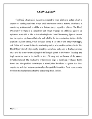 42 | P a g e
9. CONCLUSION
The Flood Observatory System is designed to be an intelligent gadget which is
capable of sending real time water level information from a remote location to a
monitoring station which could be at a distance away, regardless of time. The Flood
Observatory System is a standalone unit which requires no additional devices or
system to work with it. The self monitoring in the Flood Observatory System ensures
that the system performs efficiently and reliably for the monitoring station. At the
event of a system failure, which includes failure in the sensor unit and power supply
unit failure will be notified to the monitoring station personnel in real time basis. The
Flood Observatory System can be linked to a visual and audio unit to display warnings
and alerts the users via text displays or traffic light system in an event of flooding. The
implementation cost is invaluable to the efficiency and usefulness of the system
towards mankind. The practicality of the system helps to minimize overheads due to
floods and also prevents catastrophe at flood prone locations. A system for flood
monitoring and alert system was developed especially for critical flood prone remote
locations to ensure mankind safety and savings to all sectors.
 