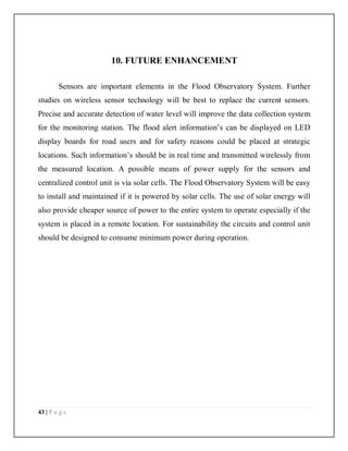 43 | P a g e
10. FUTURE ENHANCEMENT
Sensors are important elements in the Flood Observatory System. Further
studies on wireless sensor technology will be best to replace the current sensors.
Precise and accurate detection of water level will improve the data collection system
for the monitoring station. The flood alert information’s can be displayed on LED
display boards for road users and for safety reasons could be placed at strategic
locations. Such information’s should be in real time and transmitted wirelessly from
the measured location. A possible means of power supply for the sensors and
centralized control unit is via solar cells. The Flood Observatory System will be easy
to install and maintained if it is powered by solar cells. The use of solar energy will
also provide cheaper source of power to the entire system to operate especially if the
system is placed in a remote location. For sustainability the circuits and control unit
should be designed to consume minimum power during operation.
 