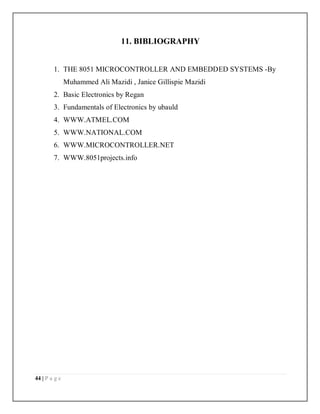44 | P a g e
11. BIBLIOGRAPHY
1. THE 8051 MICROCONTROLLER AND EMBEDDED SYSTEMS -By
Muhammed Ali Mazidi , Janice Gillispie Mazidi
2. Basic Electronics by Regan
3. Fundamentals of Electronics by ubauld
4. WWW.ATMEL.COM
5. WWW.NATIONAL.COM
6. WWW.MICROCONTROLLER.NET
7. WWW.8051projects.info
 