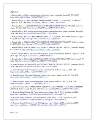 45 | P a g e
References
1. Kamal Acharya. School management system project report. Authorea. August 01, 2024. DOI:
https://doi.org/10.22541/au.172254873.34023165/v1
2. Kamal Acharya. A CASE STUDY OF CINEMA MANAGEMENT SYSTEM PROJECT. Authorea.
August 01, 2024. DOI: https://doi.org/10.22541/au.172254873.30191075/v1
3. Kamal Acharya. A CASE STUDY ON ONLINE TICKET BOOKING SYSTEM PROJECT. Authorea.
August 01, 2024. DOI: https://doi.org/10.22541/au.172254872.26972790/v1
4. Kamal Acharya. Web chatting application project report management system. Authorea. August 01,
2024. DOI: https://doi.org/10.22541/au.172254871.18588592/v1
5. Kamal Acharya. RETAIL STORE MANAGEMENT SYSTEM PROJECT REPORT. Authorea. August
01, 2024. DOI: https://doi.org/10.22541/au.172254871.14590154/v1
6. Kamal Acharya. SUPERMARKET MANAGEMENT SYSTEM PROJECT REPORT. Authorea. August
01, 2024. DOI: https://doi.org/10.22541/au.172252491.19145062/v1
7. Kamal Acharya. SOCIAL MEDIA MANAGEMENT SYSTEM PROJECT REPORT. Authorea. August
01, 2024. DOI: https://doi.org/10.22541/au.172252491.11210579/v1
8. Kamal Acharya. Online music portal management system project report. Authorea. August 01, 2024.
DOI: https://doi.org/10.22541/au.172252488.89734698/v1
9. Kamal Acharya. COLLEGE BUS MANAGEMENT SYSTEM PROJECT REPORT. Authorea. July 31,
2024. DOI: https://doi.org/10.22541/au.172245277.70798942/v1
10. Kamal Acharya. AUTOMOBILE MANAGEMENT SYSTEM PROJECT REPORT. Authorea. July 31,
2024. DOI: https://doi.org/10.22541/au.172245276.67982593/v1
11. Kamal Acharya. Ludo management system project report. Authorea. July 31, 2024. DOI:
https://doi.org/10.22541/au.172243999.98091616/v1
12. Kamal Acharya. Literature online quiz system project report. Authorea. July 31, 2024 DOI:
https://doi.org/10.22541/au.172243825.53562953/v1
13. Kamal Acharya. Avoid waste management system project. Authorea. July 29, 2024. DOI:
https://doi.org/10.22541/au.172228528.85022205/v1
14. Kamal Acharya. CHAT APPLICATION THROUGH CLIENT SERVER MANAGEMENT SYSTEM
PROJECT. Authorea. July 29, 2024. DOI: https://doi.org/10.22541/au.172228527.74316529/v1
15. Acharya, Kamal, Online Job Portal Management System (May 5, 2024). Available at SSRN:
https://ssrn.com/abstract=4817534 or http://dx.doi.org/10.2139/ssrn.4817534
16. Acharya, Kamal, Employee leave management system. (May 7, 2024). Available at SSRN:
https://ssrn.com/abstract=4819626 or http://dx.doi.org/10.2139/ssrn.4819626
17. Acharya, Kamal, Online electricity billing project report. (May 7, 2024). Available at SSRN:
https://ssrn.com/abstract=4819630 or http://dx.doi.org/10.2139/ssrn.4819630
 