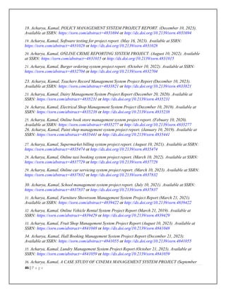 46 | P a g e
18. Acharya, Kamal, POLICY MANAGEMENT SYSTEM PROJECT REPORT. (December 10, 2023).
Available at SSRN: https://ssrn.com/abstract=4831694 or http://dx.doi.org/10.2139/ssrn.4831694
19. Acharya, Kamal, Software testing for project report. (May 16, 2023). Available at SSRN:
https://ssrn.com/abstract=4831028 or http://dx.doi.org/10.2139/ssrn.4831028
20. Acharya, Kamal, ONLINE CRIME REPORTING SYSTEM PROJECT. (August 10, 2022). Available
at SSRN: https://ssrn.com/abstract=4831015 or http://dx.doi.org/10.2139/ssrn.4831015
21. Acharya, Kamal, Burger ordering system project report. (October 10, 2022). Available at SSRN:
https://ssrn.com/abstract=4832704 or http://dx.doi.org/10.2139/ssrn.4832704
23. Acharya, Kamal, Teachers Record Management System Project Report (December 10, 2023).
Available at SSRN: https://ssrn.com/abstract=4833821 or http://dx.doi.org/10.2139/ssrn.4833821
23. Acharya, Kamal, Dairy Management System Project Report (December 20, 2020). Available at
SSRN: https://ssrn.com/abstract=4835231 or http://dx.doi.org/10.2139/ssrn.4835231
24. Acharya, Kamal, Electrical Shop Management System Project (December 10, 2019). Available at
SSRN: https://ssrn.com/abstract=4835238 or http://dx.doi.org/10.2139/ssrn.4835238
25. Acharya, Kamal, Online book store management system project report. (Febuary 10, 2020).
Available at SSRN: https://ssrn.com/abstract=4835277 or http://dx.doi.org/10.2139/ssrn.4835277
26. Acharya, Kamal, Paint shop management system project report. (January 10, 2019). Available at
SSRN: https://ssrn.com/abstract=4835441 or http://dx.doi.org/10.2139/ssrn.4835441
27. Acharya, Kamal, Supermarket billing system project report. (August 10, 2021). Available at SSRN:
https://ssrn.com/abstract=4835474 or http://dx.doi.org/10.2139/ssrn.4835474
28. Acharya, Kamal, Online taxi booking system project report. (March 10, 2022). Available at SSRN:
https://ssrn.com/abstract=4837729 or http://dx.doi.org/10.2139/ssrn.4837729
29. Acharya, Kamal, Online car servicing system project report. (March 10, 2023). Available at SSRN:
https://ssrn.com/abstract=4837832 or http://dx.doi.org/10.2139/ssrn.4837832
30. Acharya, Kamal, School management system project report. (July 10, 2021). Available at SSRN:
https://ssrn.com/abstract=4837837 or http://dx.doi.org/10.2139/ssrn.4837837
31. Acharya, Kamal, Furniture Showroom Management System Project Report (March 21, 2021).
Available at SSRN: https://ssrn.com/abstract=4839422 or http://dx.doi.org/10.2139/ssrn.4839422
32. Acharya, Kamal, Online Vehicle Rental System Project Report (March 21, 2019). Available at
SSRN: https://ssrn.com/abstract=4839429 or http://dx.doi.org/10.2139/ssrn.4839429
33. Acharya, Kamal, Fruit Shop Management System Project Report (August 10, 2023). Available at
SSRN: https://ssrn.com/abstract=4841048 or http://dx.doi.org/10.2139/ssrn.4841048
34. Acharya, Kamal, Hall Booking Management System Project Report (December 21, 2023).
Available at SSRN: https://ssrn.com/abstract=4841055 or http://dx.doi.org/10.2139/ssrn.4841055
35. Acharya, Kamal, Lundry Management System Project Report (October 21, 2023). Available at
SSRN: https://ssrn.com/abstract=4841059 or http://dx.doi.org/10.2139/ssrn.4841059
36. Acharya, Kamal, A CASE STUDY OF CINEMA MANAGEMENT SYSTEM PROJECT (September
 