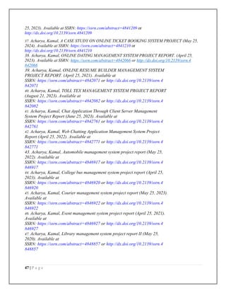 47 | P a g e
25, 2023). Available at SSRN: https://ssrn.com/abstract=4841209 or
http://dx.doi.org/10.2139/ssrn.4841209
37. Acharya, Kamal, A CASE STUDY ON ONLINE TICKET BOOKING SYSTEM PROJECT (May 25,
2024). Available at SSRN: https://ssrn.com/abstract=4841210 or
http://dx.doi.org/10.2139/ssrn.4841210
38. Acharya, Kamal, ONLINE DATING MANAGEMENT SYSTEM PROJECT REPORT. (April 25,
2023). Available at SSRN: https://ssrn.com/abstract=4842066 or http://dx.doi.org/10.2139/ssrn.4
842066
39. Acharya, Kamal, ONLINE RESUME BUILDER MANAGEMENT SYSTEM
PROJECT REPORT. (April 25, 2021). Available at
SSRN: https://ssrn.com/abstract=4842071 or http://dx.doi.org/10.2139/ssrn.4
842071
40. Acharya, Kamal, TOLL TEX MANAGEMENT SYSTEM PROJECT REPORT
(August 21, 2023). Available at
SSRN: https://ssrn.com/abstract=4842082 or http://dx.doi.org/10.2139/ssrn.4
842082
41. Acharya, Kamal, Chat Application Through Client Server Management
System Project Report (June 25, 2023). Available at
SSRN: https://ssrn.com/abstract=4842761 or http://dx.doi.org/10.2139/ssrn.4
842761
42. Acharya, Kamal, Web Chatting Application Management System Project
Report (April 25, 2022). Available at
SSRN: https://ssrn.com/abstract=4842771 or http://dx.doi.org/10.2139/ssrn.4
842771
43. Acharya, Kamal, Automobile management system project report (May 25,
2022). Available at
SSRN: https://ssrn.com/abstract=4846917 or http://dx.doi.org/10.2139/ssrn.4
846917
44. Acharya, Kamal, College bus management system project report (April 25,
2023). Available at
SSRN: https://ssrn.com/abstract=4846920 or http://dx.doi.org/10.2139/ssrn.4
846920
45. Acharya, Kamal, Courier management system project report (May 25, 2023).
Available at
SSRN: https://ssrn.com/abstract=4846922 or http://dx.doi.org/10.2139/ssrn.4
846922
46. Acharya, Kamal, Event management system project report (April 25, 2021).
Available at
SSRN: https://ssrn.com/abstract=4846927 or http://dx.doi.org/10.2139/ssrn.4
846927
47. Acharya, Kamal, Library management system project report II (May 25,
2020). Available at
SSRN: https://ssrn.com/abstract=4848857 or http://dx.doi.org/10.2139/ssrn.4
848857
 