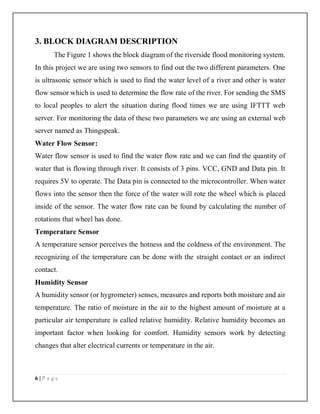 6 | P a g e
3. BLOCK DIAGRAM DESCRIPTION
The Figure 1 shows the block diagram of the riverside flood monitoring system.
In this project we are using two sensors to find out the two different parameters. One
is ultrasonic sensor which is used to find the water level of a river and other is water
flow sensor which is used to determine the flow rate of the river. For sending the SMS
to local peoples to alert the situation during flood times we are using IFTTT web
server. For monitoring the data of these two parameters we are using an external web
server named as Thingspeak.
Water Flow Sensor:
Water flow sensor is used to find the water flow rate and we can find the quantity of
water that is flowing through river. It consists of 3 pins. VCC, GND and Data pin. It
requires 5V to operate. The Data pin is connected to the microcontroller. When water
flows into the sensor then the force of the water will rote the wheel which is placed
inside of the sensor. The water flow rate can be found by calculating the number of
rotations that wheel has done.
Temperature Sensor
A temperature sensor perceives the hotness and the coldness of the environment. The
recognizing of the temperature can be done with the straight contact or an indirect
contact.
Humidity Sensor
A humidity sensor (or hygrometer) senses, measures and reports both moisture and air
temperature. The ratio of moisture in the air to the highest amount of moisture at a
particular air temperature is called relative humidity. Relative humidity becomes an
important factor when looking for comfort. Humidity sensors work by detecting
changes that alter electrical currents or temperature in the air.
 