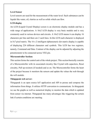 7 | P a g e
Level Sensor
Level sensors are used for the measurement of the water level. Such substances can be
liquids like water, oil, slurries as well as solids which can flow.
LCD display
An LCD (Liquid Crystal Display) screen is an electronic display module and has a
wide range of applications. A 16x2 LCD display is very basic module and is very
commonly used in various devices and circuits. A 16x2 LCD means it can display 16
characters per line and there are 2 such lines. In this LCD each character is displayed
in 5x7 pixel matrix. The 16 x 2 intelligent alphanumeric dot matrix display is capable
of displaying 224 different characters and symbols. This LCD has two registers,
namely, Command and Data. Contrast of the display can be adjusted by adjusting the
potentiometer to be connected across VEE pin.
Microcontroller Section:
This section forms the control unit of the whole project. This section basically consists
of a Microcontroller with its associated circuitry like Crystal with capacitors, Reset
circuitry, Pull up resistors (if needed) and so on. The Microcontroller forms the heart
of the project because it monitors the sensors and update the values the web through
the wifi module.
Thingspeak web server:
Thingspeak is an open source IoT application and API to peruse and compose the
information from things. It utilizes HTTP convention to communicate. In thingspeak
we use the graphs as well as numerical display to monitor the data which is updated
from sensor via internet. Thingspeak has many advantages like triggering the certain
link if certain conditions are meeting.
 