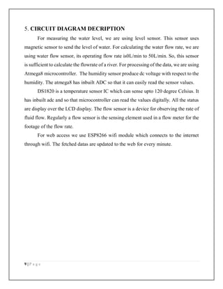 9 | P a g e
5. CIRCUIT DIAGRAM DECRIPTION
For measuring the water level, we are using level sensor. This sensor uses
magnetic sensor to send the level of water. For calculating the water flow rate, we are
using water flow sensor, its operating flow rate is0L/min to 50L/min. So, this sensor
is sufficient to calculate the flowrate of a river. For processing of the data, we are using
Atmega8 microcontroller. The humidity sensor produce dc voltage with respect to the
humidity. The atmega8 has inbuilt ADC so that it can easily read the sensor values.
DS1820 is a temperature sensor IC which can sense upto 120 degree Celsius. It
has inbuilt adc and so that microcontroller can read the values digitally. All the status
are display over the LCD display. The flow sensor is a device for observing the rate of
fluid flow. Regularly a flow sensor is the sensing element used in a flow meter for the
footage of the flow rate.
For web access we use ESP8266 wifi module which connects to the internet
through wifi. The fetched datas are updated to the web for every minute.
 