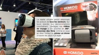 La réalité virtuelle séduit désormais
les acteurs de tous les secteurs. Sur
leurs stands, les démonstrations
s’enchaînent  : partagez vos vidéos
de voyage à vos proches en 360°,
visionnez des ﬁlms comme si vous
en étiez l’acteur ou pilotez un drone
à travers les yeux d’un aigle.
 