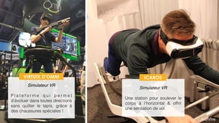  
Simulateur VR
P l a t e f o r m e q u i p e r m e t
d’évoluer dans toutes directions
sans quitter le tapis, grâce à
des chaussures spéciales !
 
Simulateur VR
Une station pour soulever le
corps à l’horizontal & offrir
une sensation de vol.
VIRTUIX D’OMNI ICAROS
 