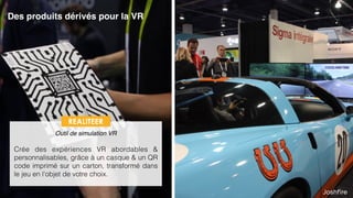 14
Des produits dérivés pour la VR
 
Outil de simulation VR
Crée des expériences VR abordables &
personnalisables, grâce à un casque & un QR
code imprimé sur un carton, transformé dans
le jeu en l’objet de votre choix.
REALITEER
 