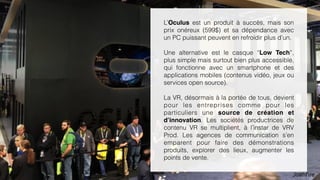 15
L’Oculus est un produit à succès, mais son
prix onéreux (599$) et sa dépendance avec
un PC puissant peuvent en refroidir plus d’un.
Une alternative plus accessible est le casque
“Low Tech”, plus simple mais surtout bien
plus accessible, qui fonctionne avec un
smartphone et des applications mobiles
(contenus vidéo, jeux ou services open
source).
La VR, désormais à la portée de tous, devient
pour les entreprises comme pour les
particuliers une source de création et
d’innovation. Les sociétés productrices de
contenu VR se multiplient, à l’instar de VRV
Prod. Les agences de communication s’en
emparent pour faire des démonstrations
produits, explorer des lieux, augmenter les
points de vente.
 