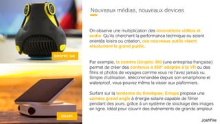 17
Nouveaux médias, nouveaux devices
On observe une multiplication des innovations vidéos et
audio. Qu’ils cherchent la performance technique ou soient
orientés loisirs ou création, ces nouveaux outils visent
résolument le grand public.
Par exemple, la caméra Giroptic 360 (une entreprise française)
permet de créer des contenus à 360° adaptés à la VR ou des
ﬁlms et photos de voyages comme vous ne l’avez jamais vu.
Simple d’utilisation, télécommandée depuis son smartphone et
waterproof, vous pouvez même la visser aux plafonniers.
Surfant sur la tendance du timelapse, Enlaps propose une
caméra grand angle à énergie solaire capable de ﬁlmer
pendant des jours, grâce à un système de stockage des images
en ligne. Idéal pour couvrir des événements de grande ampleur.
GIROPTIC 360
ENLAPS
 