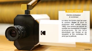 18
Des produits dérivés pour la VR
KODAK SUPER 8
Caméra analogique 
& numérique
Le retour de Kodak s’est fait avec
la caméra Super 8 (dont la
production était arrêtée depuis
1982). Une caméra qui permet de
retrouver la qualité des images
a n a l o g i q u e s , d e l e s f a i r e
développer par Kodak et de
récupérer le ﬁlm numérique 4K
ainsi que la pellicule.
 
