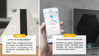 19
« A »
Enceinte directionnelle connectée
Entendez vos appels, musiques et
podcasts depuis l’enceinte sans
déranger les autres personnes
présentes dans la pièce.
PRIZM
Lecteur de musique intelligent
L’objet Prizm propose un lecteur
de musique qui prend en compte
l e s g o û t s m u s i c a u x d e s
personnes présentes dans la
pièce.
 