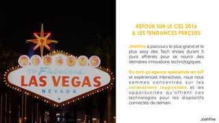RETOUR SUR LE CES 2016
& LES TENDANCES PERÇUES
Joshﬁre a parcouru le plus grand et le
plus sexy des Tech shows durant 5
jours effrénés pour se nourrir des
dernières innovations technologiques.
En tant qu’agence spécialiste en IoT
et expériences interactives, nous nous
s o m m e s c o n c e n t r é s s u r l e s
innovations inspirantes et les
o p p o r t u n i t é s q u ’ o f f r e n t c e s
technologies pour les dispositifs
connectés de demain.
 