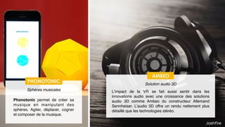 20
AMBEO
Solution audio 3D
L’impact de la VR se fait aussi sentir dans les
innovations audio avec une croissance des solutions
audio 3D comme Ambeo du constructeur Allemand
Sennheiser. L’audio 3D offre un rendu nettement plus
détaillé que les technologies stéréo.
PHONOTONIC
Sphères musicales
Phonotonic permet de créer sa
musique en manipulant des
sphères. Agiter, déplacer, cogner
et composer de la musique.
 