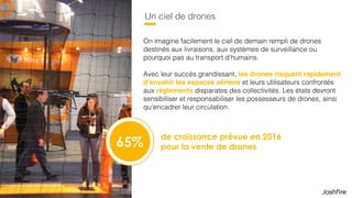 22
Un ciel de drones
de croissance prévue en 2016  
pour la vente de drones
On imagine facilement le ciel de demain rempli de drones
destinés aux livraisons, aux systèmes de surveillance ou
pourquoi pas au transport d’humains.
 
Avec leur succès grandissant, les drones risquent rapidement
d’envahir les espaces aériens et leurs utilisateurs confrontés
aux règlements disparates des collectivités. Les états devront
sensibiliser et responsabiliser les possesseurs de drones, ainsi
qu’encadrer leur circulation.
65%
 
