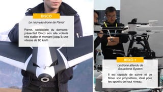 23
DISCO
Le nouveau drone de Parrot
Parrot, spécialiste du domaine,
présentait Disco son aile volante
très stable et montant jusqu’à une
vitesse de 80 km/h
HEXO +
Le drone attendu de  
Squadrone System
Il est capable de suivre et de
ﬁlmer son propriétaire, idéal pour
les sportifs de haut niveau.
 