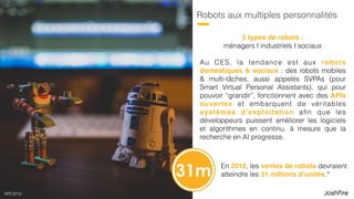 26
Robots aux multiples personnalités
Au CES, la tendance est aux robots
domestiques & sociaux : des robots mobiles
& multi-tâches, aussi appelés SVPAs (pour
Smart Virtual Personal Assistants), qui pour
pouvoir “grandir”, fonctionnent avec des APIs
ouvertes et embarquent de véritables
systèmes d’exploitation aﬁn que les
développeurs puissent améliorer logiciels et
algorithmes en continu, à mesure que la
recherche en AI progresse.
3 types de robots : 
ménagers I industriels I sociaux
En 2018, les ventes de robots devraient
atteindre les 31 millions d’unités.*31m
*IFR 2015
 
