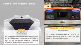 27
Différents looks différents usages
 
Robot ménager
Il s’adapte à différents besoins dans la maison
en se connectant à des unités spéciﬁques. Il
peut arroser les plantes, servir de chauffage
d’appoint, de ventilateur, servir l’apéritif.
PATIN
 
Robot industriel
Robot assez intelligent pour se déplacer de
manière autonome, trier et transporter des
étagères de produits à envoyer.
KIVA ROBOTS D’AMAZON
 